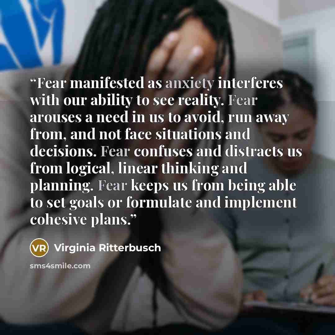“Fear manifested as anxiety interferes with our ability to see reality. Fear arouses a need in us to avoid, run away from, and not face situations and decisions. Fear confuses and distracts us from logical, linear thinking and planning. Fear keeps us from being able to set goals or formulate and…” quote by Virginia Ritterbusch