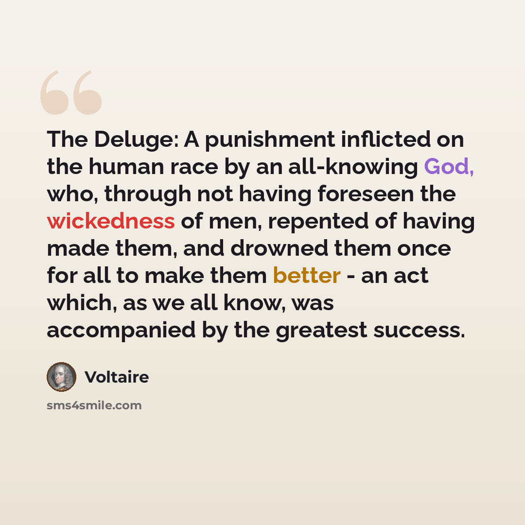 “The Deluge: A punishment inflicted on the human race by an all-knowing God, who, through not having foreseen the wickedness of men, repented of having made them, and drowned them once for all to make them better - an act which, as we all know, was accompanied by the greatest success.” quote by Voltaire