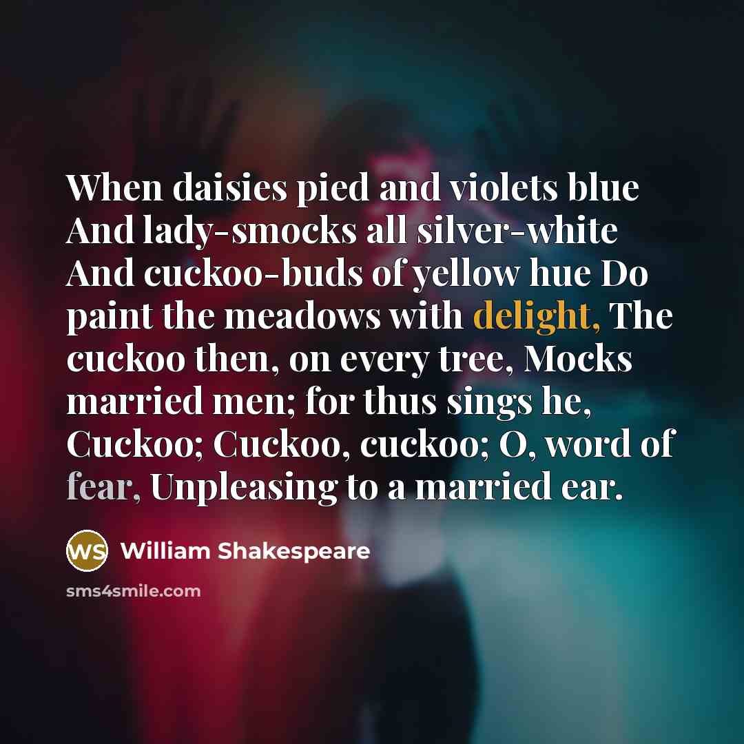 “When daisies pied and violets blue And lady-smocks all silver-white And cuckoo-buds of yellow hue Do paint the meadows with delight, The cuckoo then, on every tree, Mocks married men; for thus sings he, Cuckoo; Cuckoo, cuckoo; O, word of fear, Unpleasing to a married ear.” quote by William Shakespeare
