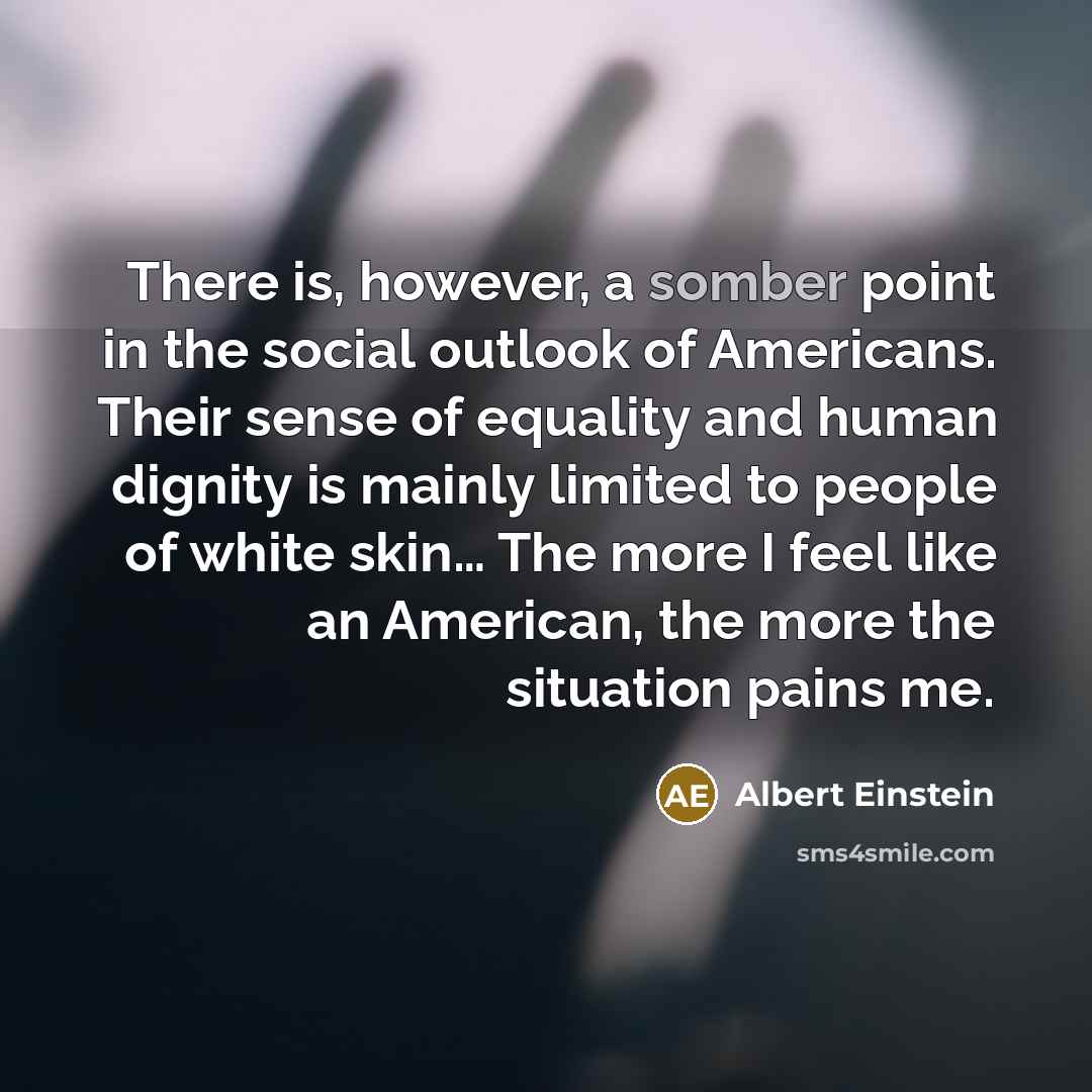 “There is, however, a somber point in the social outlook of Americans. Their sense of equality and human dignity is mainly limited to people of white skin… The more I feel like an American, the more the situation pains me.” quote by Albert Einstein