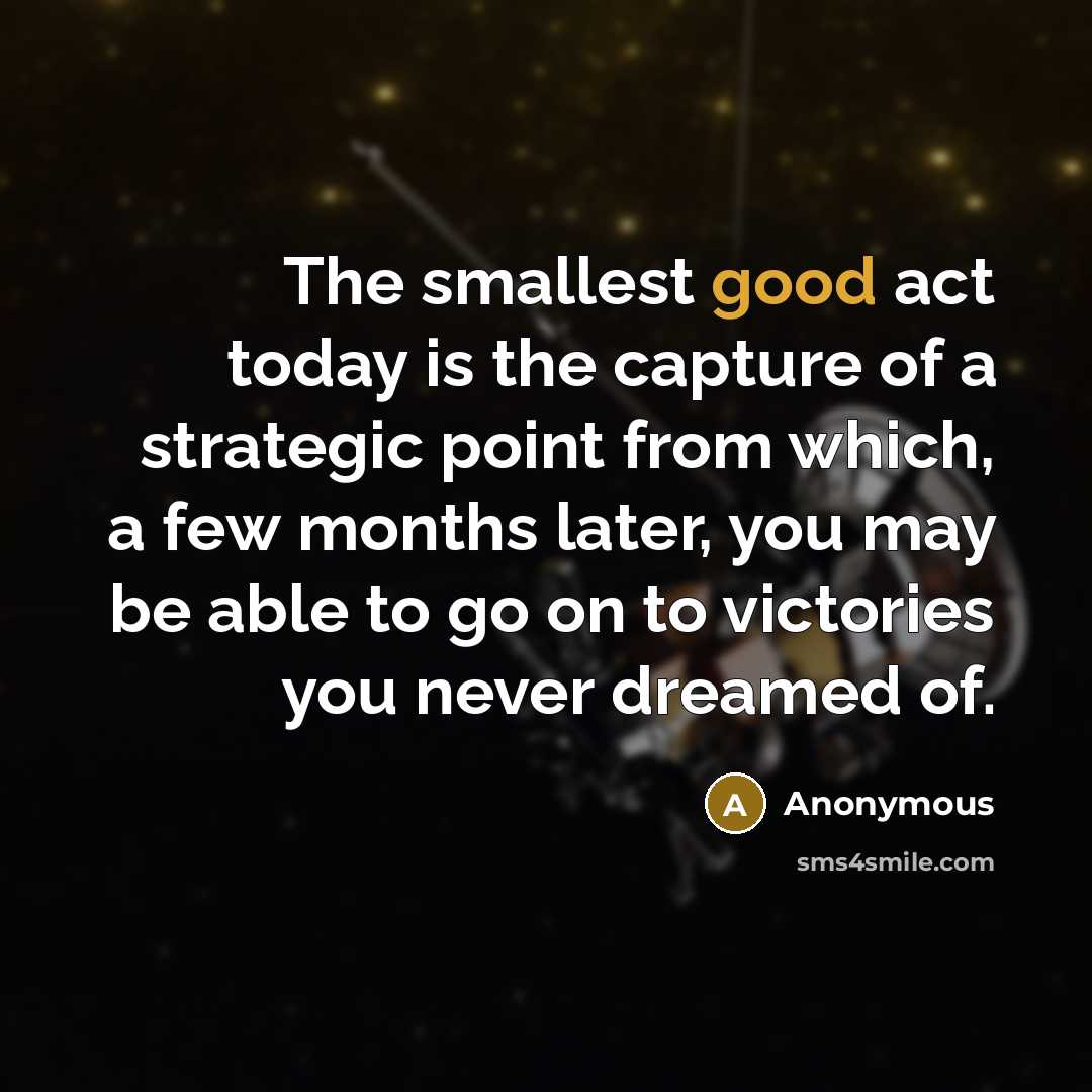 “The smallest good act today is the capture of a strategic point from which, a few months later, you may be able to go on to victories you never dreamed of.” quote by Anonymous