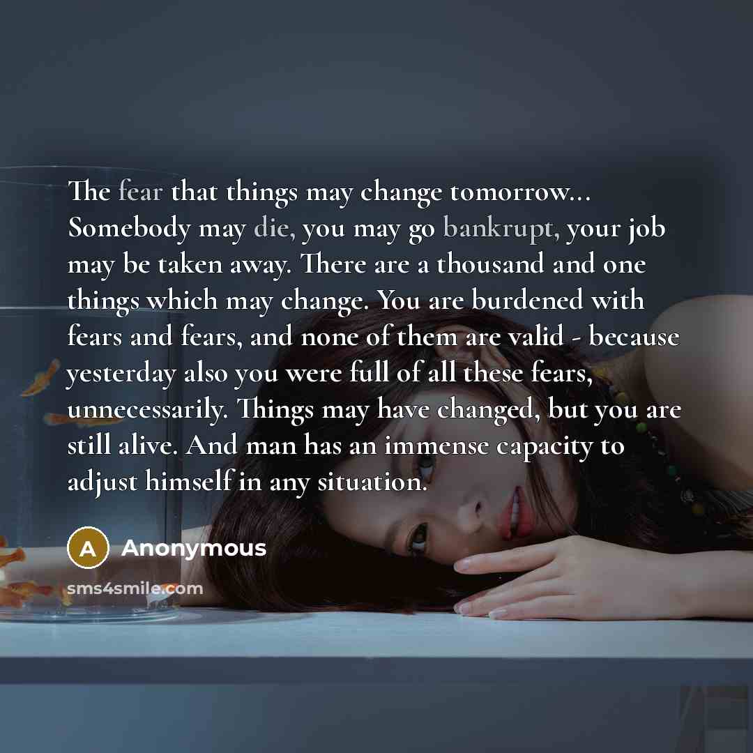 “The fear that things may change tomorrow... Somebody may die, you may go bankrupt, your job may be taken away. There are a thousand and one things which may change. You are burdened with fears and fears, and none of them are valid - because yesterday also you were full of all these fears…” quote by Anonymous