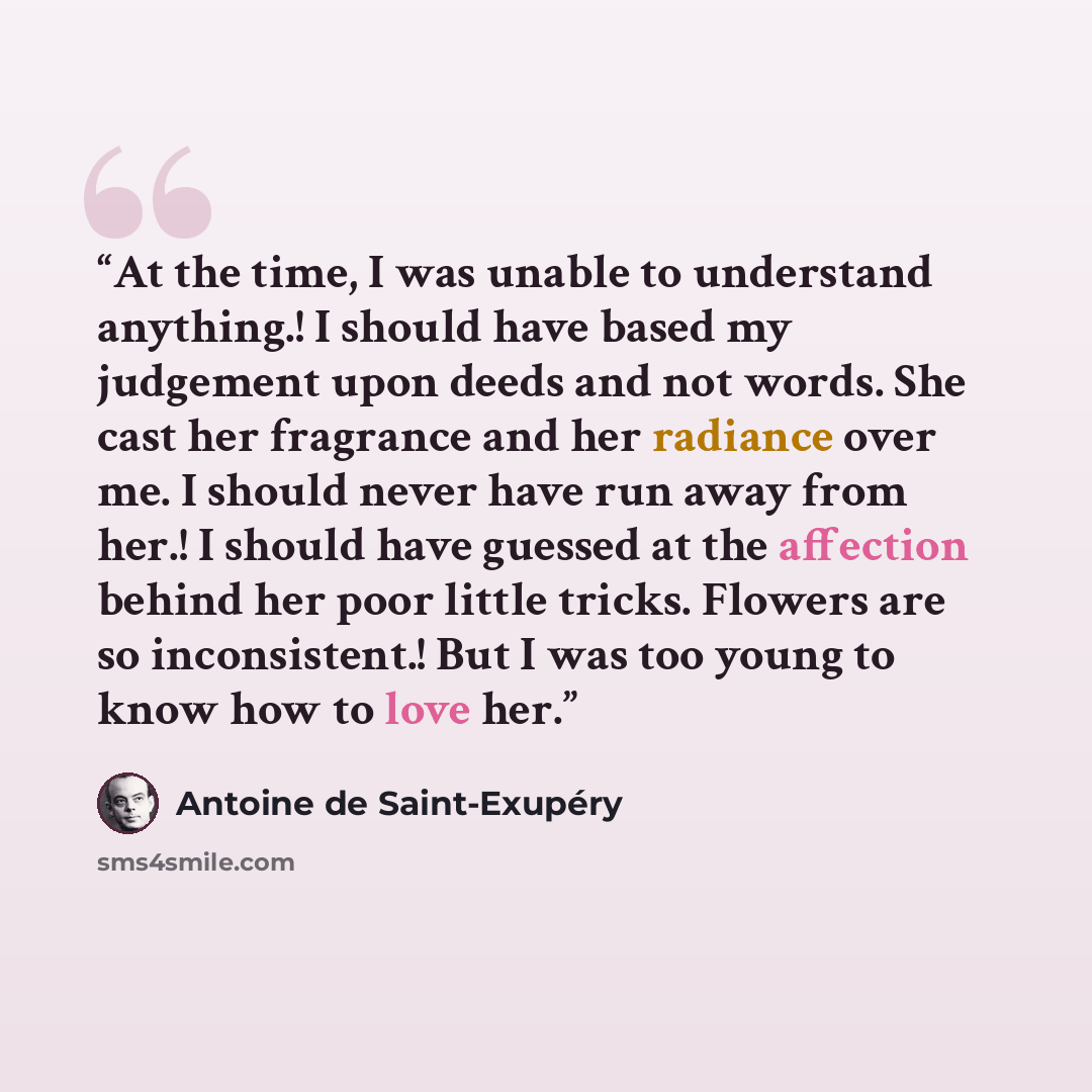 “At the time, I was unable to understand anything.! I should have based my judgement upon deeds and not words. She cast her fragrance and her radiance over me. I should never have run away from her.! I should have guessed at the affection behind her poor little tricks. Flowers are so inconsistent.!…” quote by Antoine de Saint-Exupéry