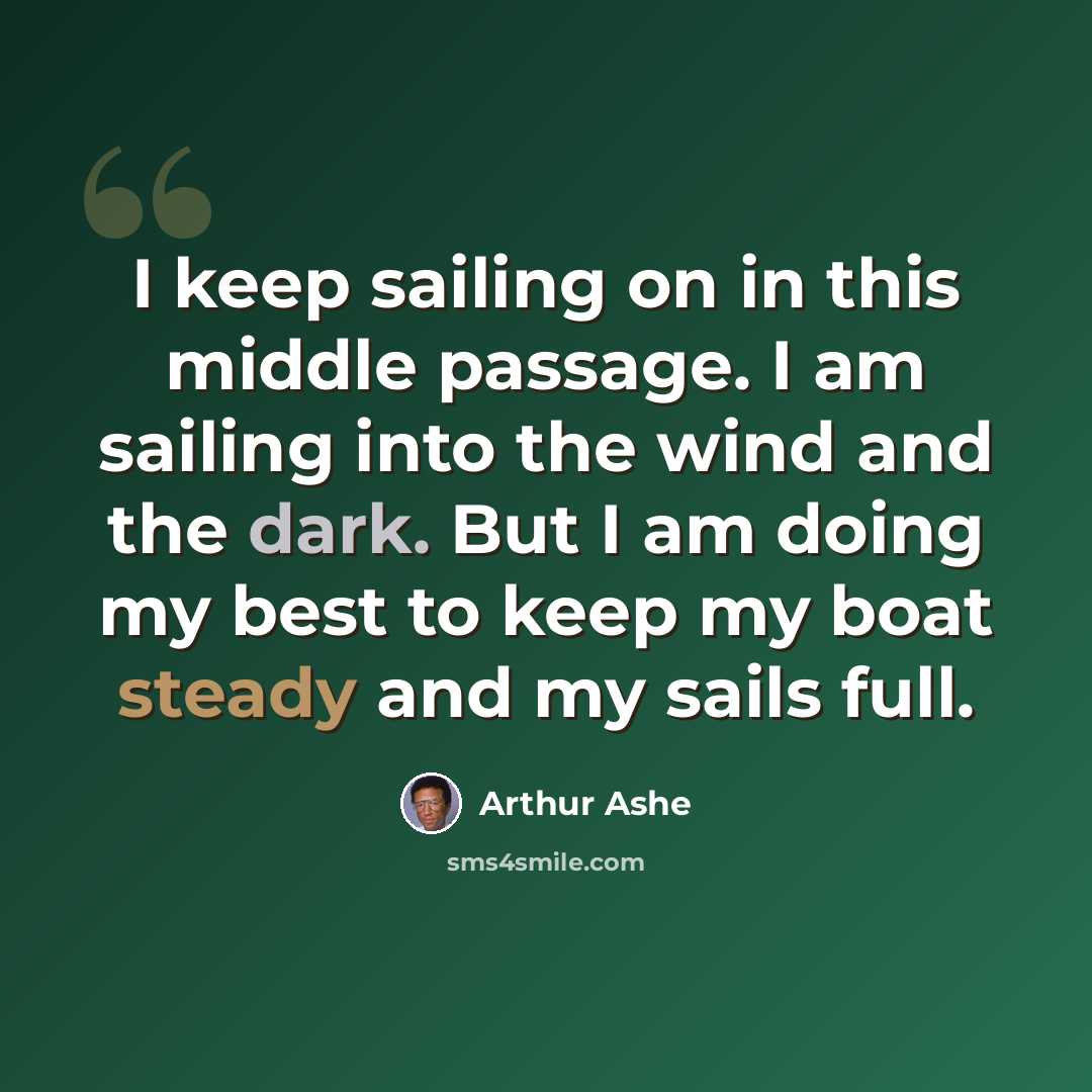 “I keep sailing on in this middle passage. I am sailing into the wind and the dark. But I am doing my best to keep my boat steady and my sails full.” quote by Arthur Ashe