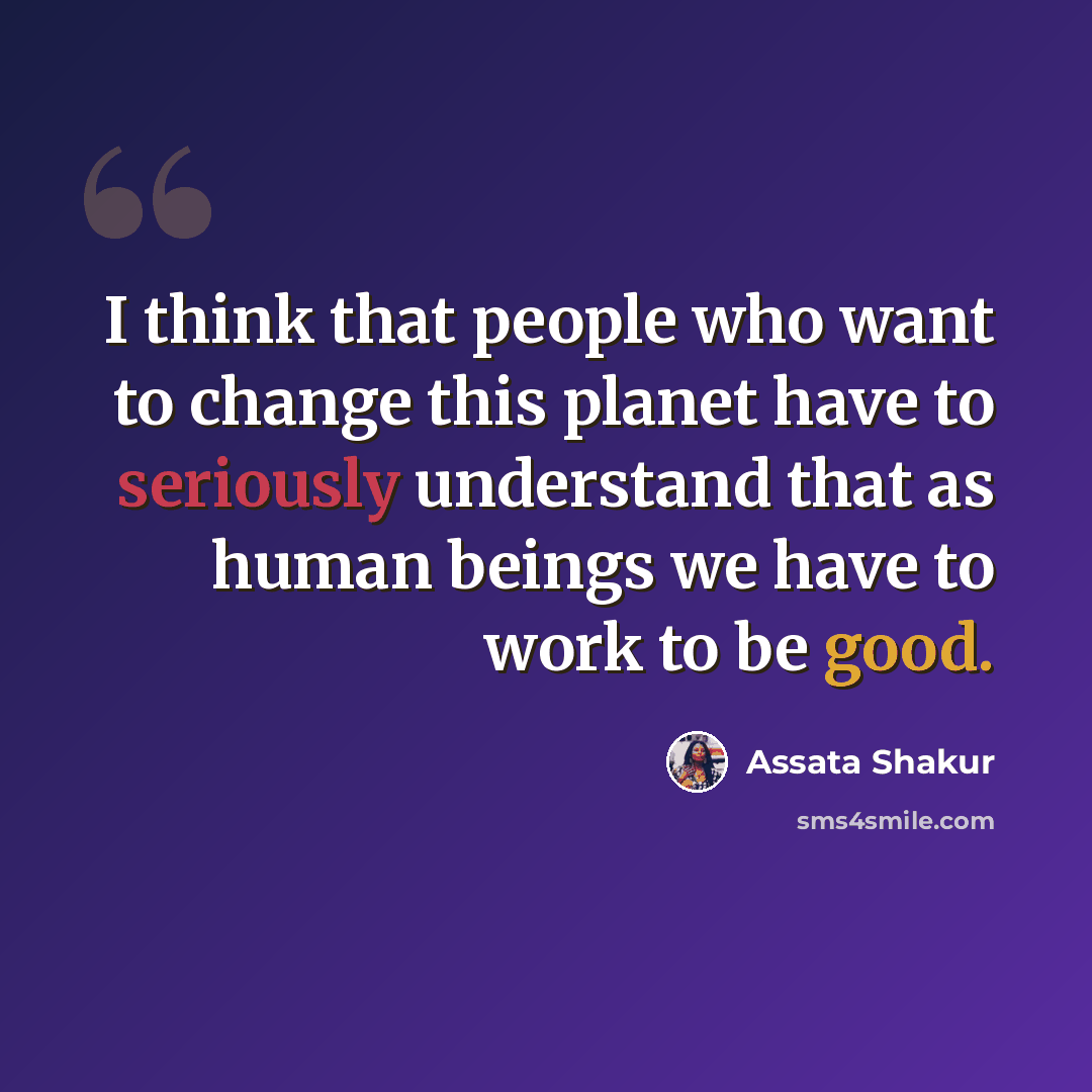 “I think that people who want to change this planet have to seriously understand that as human beings we have to work to be good.” quote by Assata Shakur
