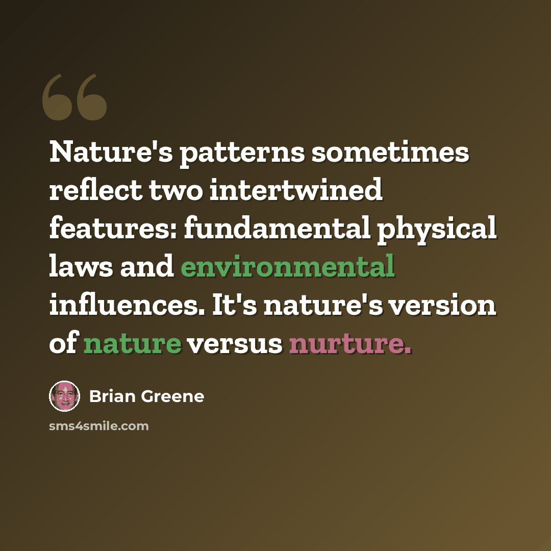 “Nature's patterns sometimes reflect two intertwined features: fundamental physical laws and environmental influences. It's nature's version of nature versus nurture.” quote by Brian Greene
