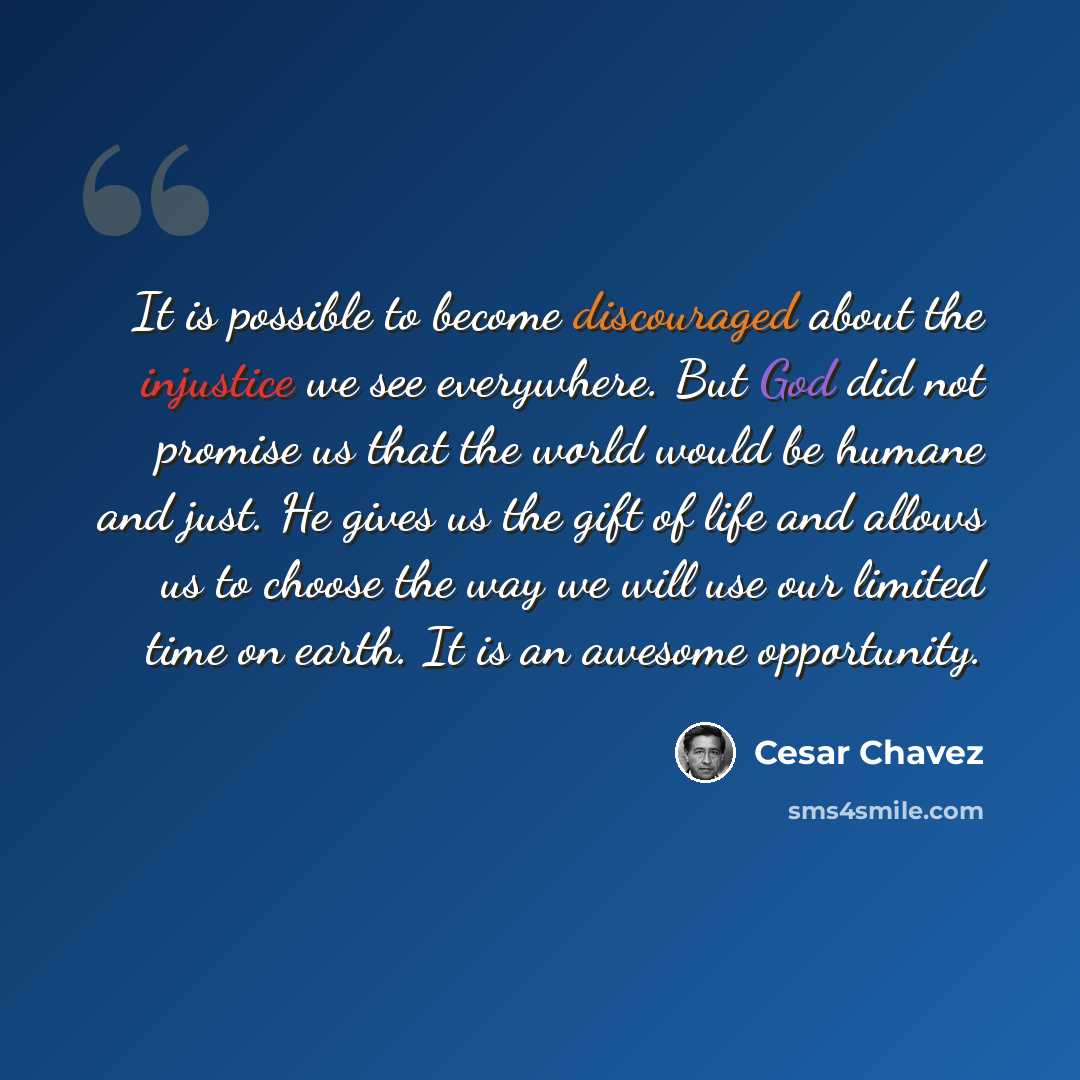 “It is possible to become discouraged about the injustice we see everywhere. But God did not promise us that the world would be humane and just. He gives us the gift of life and allows us to choose the way we will use our limited time on earth. It is an awesome opportunity.” quote by Cesar Chavez