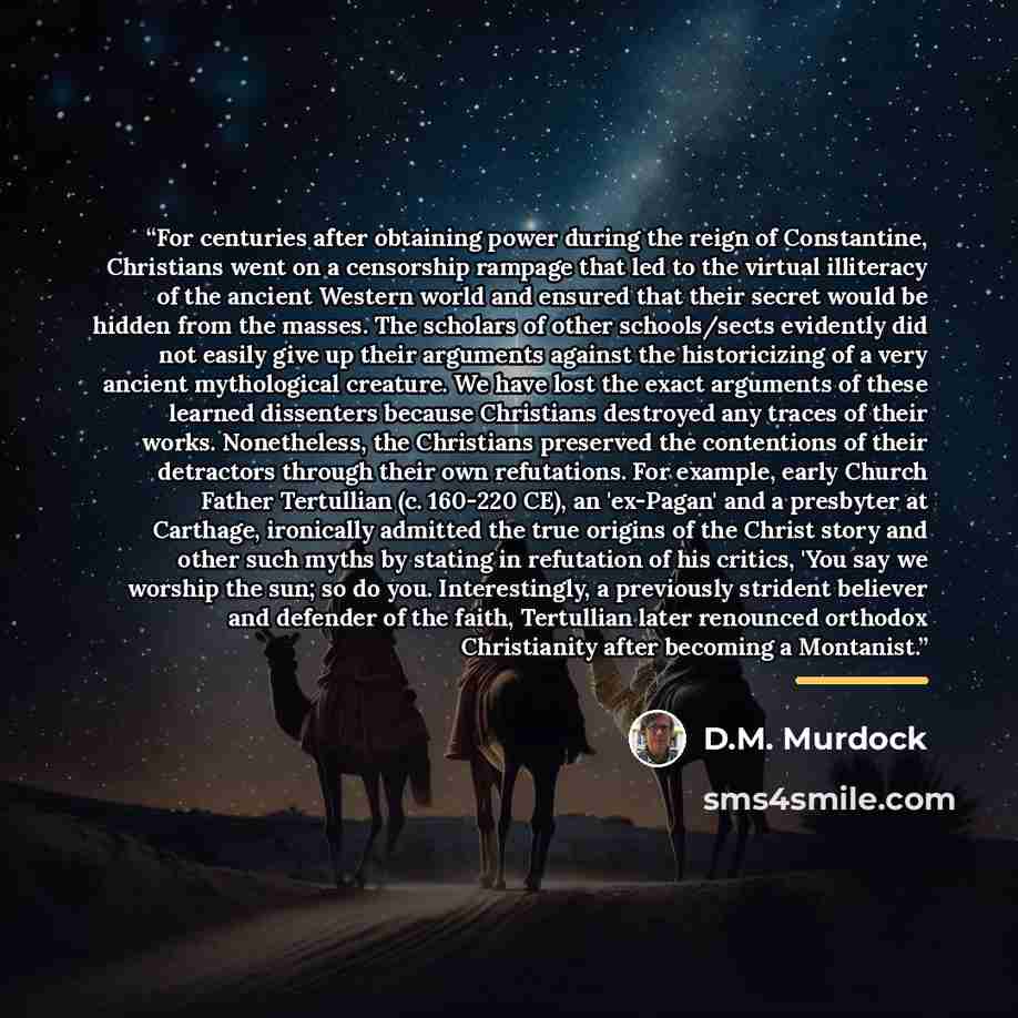 “For centuries after obtaining power during the reign of Constantine, Christians went on a censorship rampage that led to the virtual illiteracy of the ancient Western world and ensured that their secret would be hidden from the masses. The scholars of other schools/sects evidently did not easily…” quote by D.M. Murdock