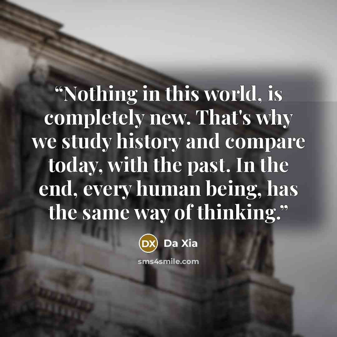 “Nothing in this world, is completely new. That's why we study history and compare today, with the past. In the end, every human being, has the same way of thinking.” quote by Da Xia