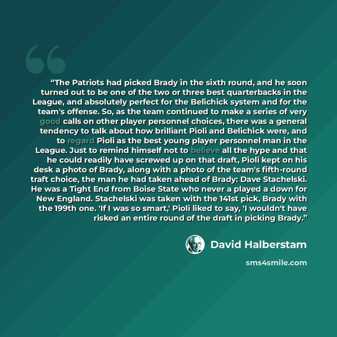 “The Patriots had picked Brady in the sixth round, and he soon turned out to be one of the two or three best quarterbacks in the League, and absolutely perfect for the Belichick system and for the team's offense. So, as the team continued to make a series of very good calls on other player…” quote by David Halberstam