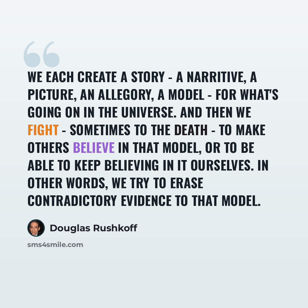 “We each create a story - a narritive, a picture, an allegory, a model - for what's going on in the universe. And then we fight - sometimes to the death - to make others believe in that model, or to be able to keep believing in it ourselves. In other words, we try to erase contradictory evidence to…” quote by Douglas Rushkoff