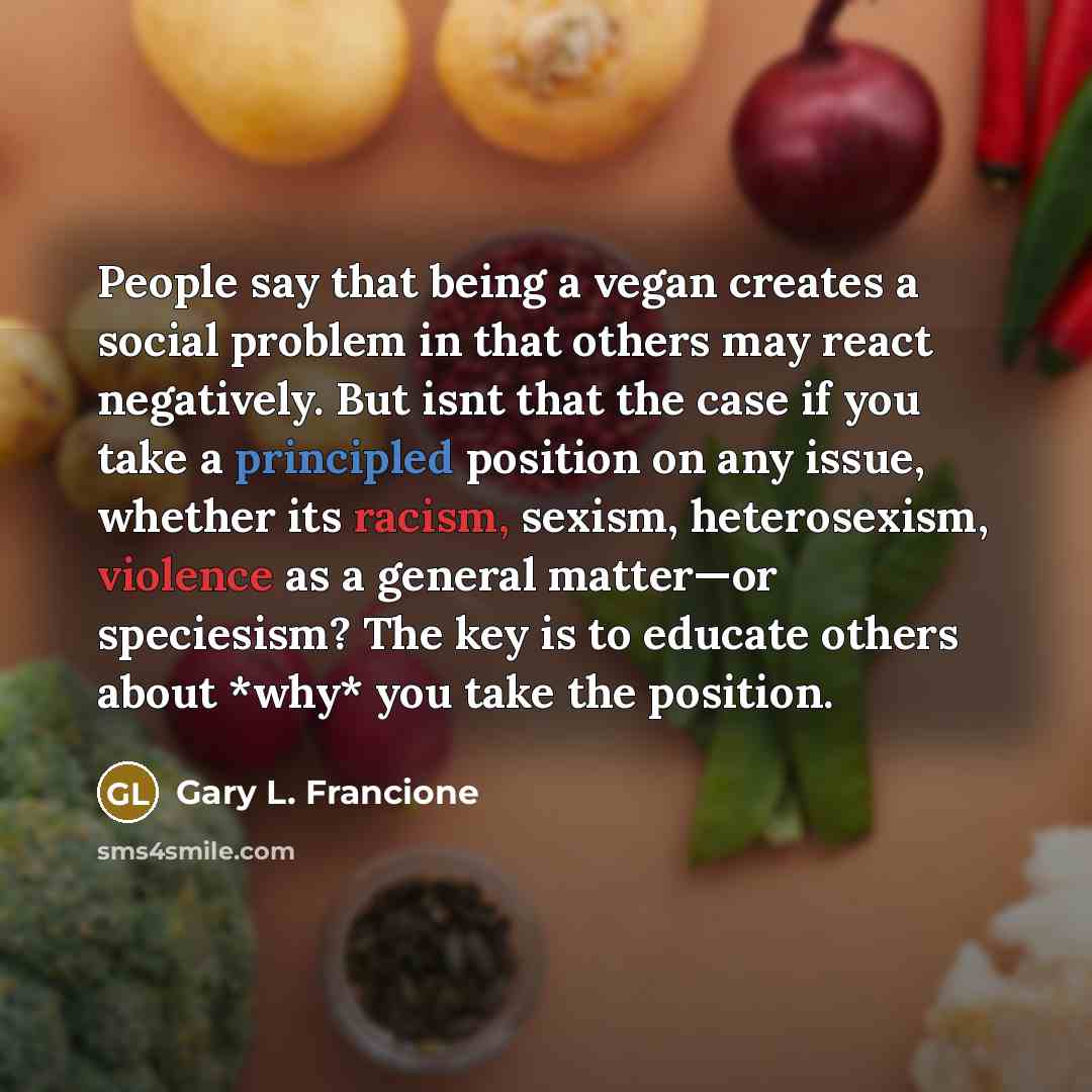 “People say that being a vegan creates a social problem in that others may react negatively. But isnt that the case if you take a principled position on any issue, whether its racism, sexism, heterosexism, violence as a general matter—or speciesism? The key is to educate others about *why* you take…” quote by Gary L. Francione