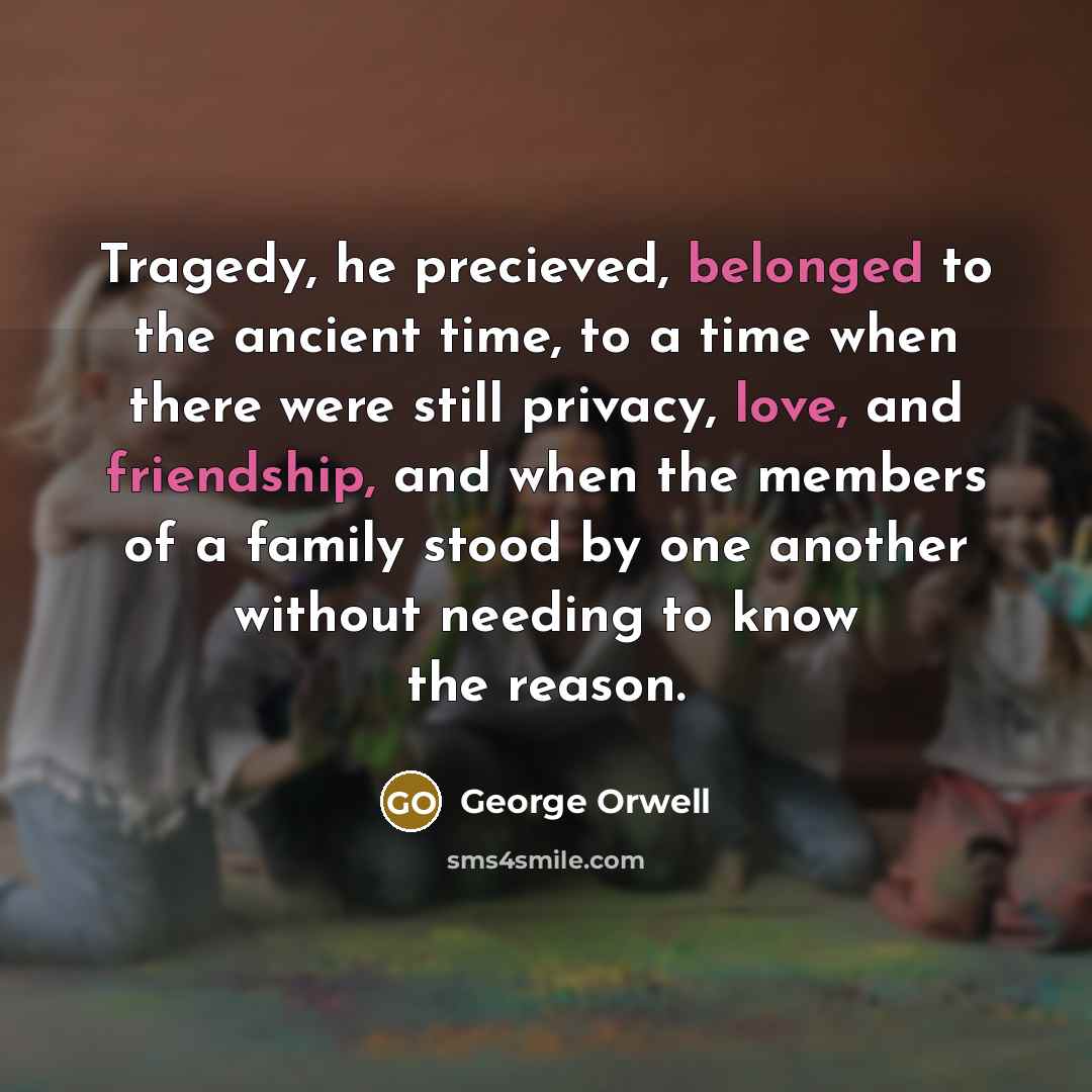 “Tragedy, he precieved, belonged to the ancient time, to a time when there were still privacy, love, and friendship, and when the members of a family stood by one another without needing to know the reason.” quote by George Orwell