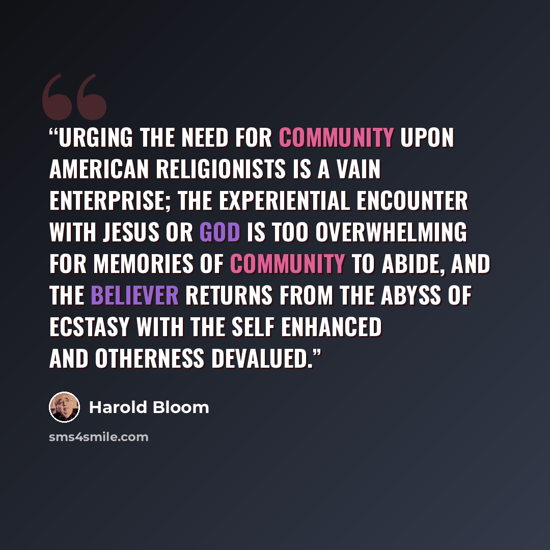 “Urging the need for community upon American religionists is a vain enterprise; the experiential encounter with Jesus or God is too overwhelming for memories of community to abide, and the believer returns from the abyss of ecstasy with the self enhanced and otherness devalued.” quote by Harold Bloom