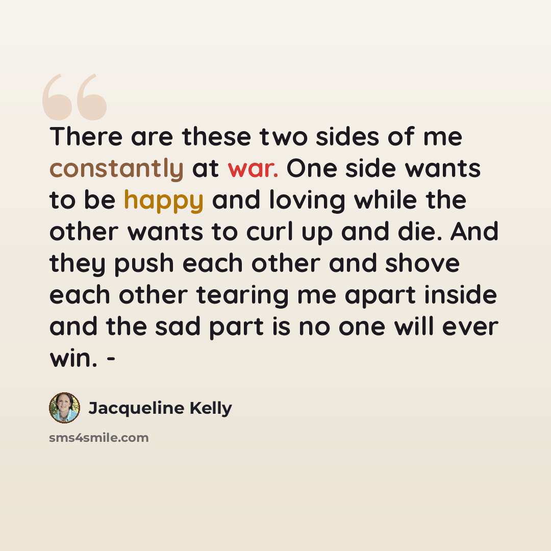 “There are these two sides of me constantly at war. One side wants to be happy and loving while the other wants to curl up and die. And they push each other and shove each other tearing me apart inside and the sad part is no one will ever win. -” quote by Jacqueline Kelly