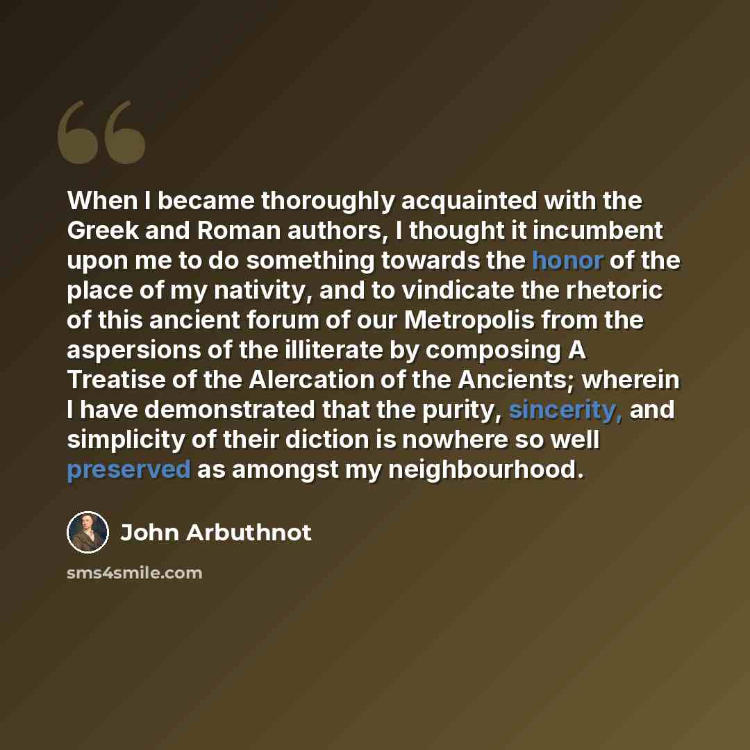 “When I became thoroughly acquainted with the Greek and Roman authors, I thought it incumbent upon me to do something towards the honor of the place of my nativity, and to vindicate the rhetoric of this ancient forum of our Metropolis from the aspersions of the illiterate by composing A Treatise of…” quote by John Arbuthnot