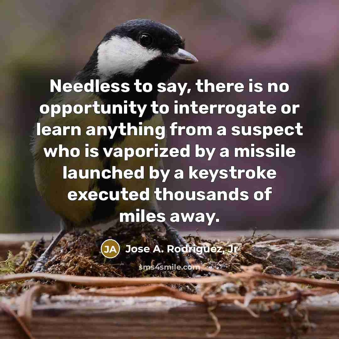 “Needless to say, there is no opportunity to interrogate or learn anything from a suspect who is vaporized by a missile launched by a keystroke executed thousands of miles away.” quote by Jose A. Rodriguez, Jr