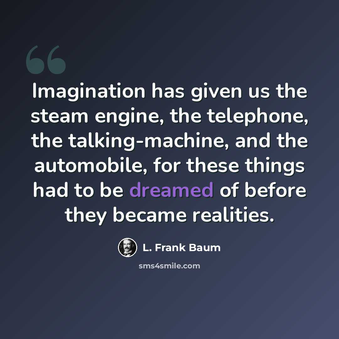 “Imagination has given us the steam engine, the telephone, the talking-machine, and the automobile, for these things had to be dreamed of before they became realities.” quote by L. Frank Baum