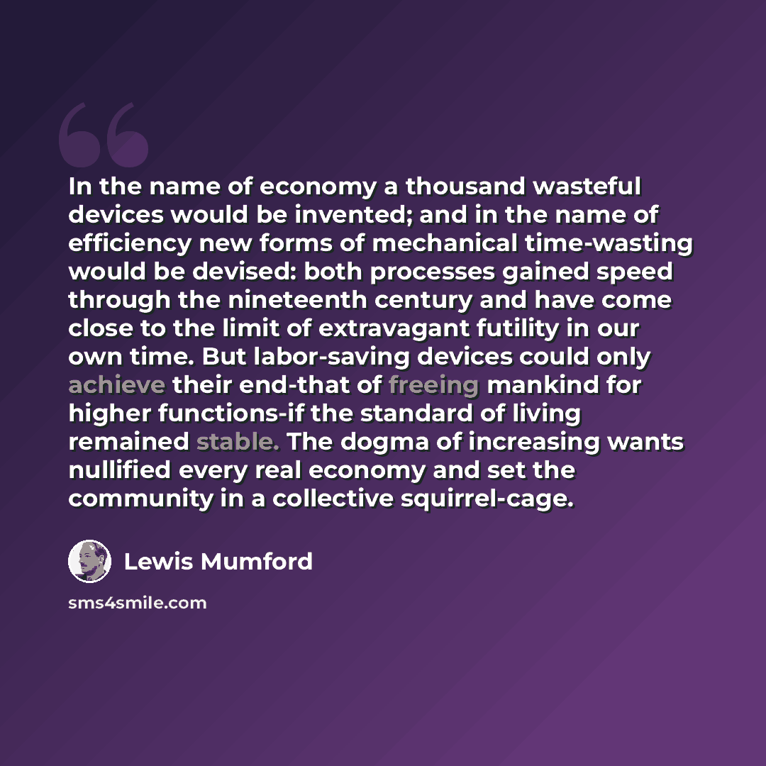 “In the name of economy a thousand wasteful devices would be invented; and in the name of efficiency new forms of mechanical time-wasting would be devised: both processes gained speed through the nineteenth century and have come close to the limit of extravagant futility in our own time. But…” quote by Lewis Mumford