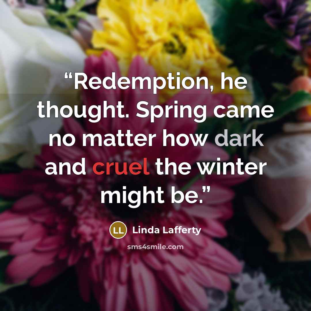 “Redemption, he thought. Spring came no matter how dark and cruel the winter might be.” quote by Linda Lafferty