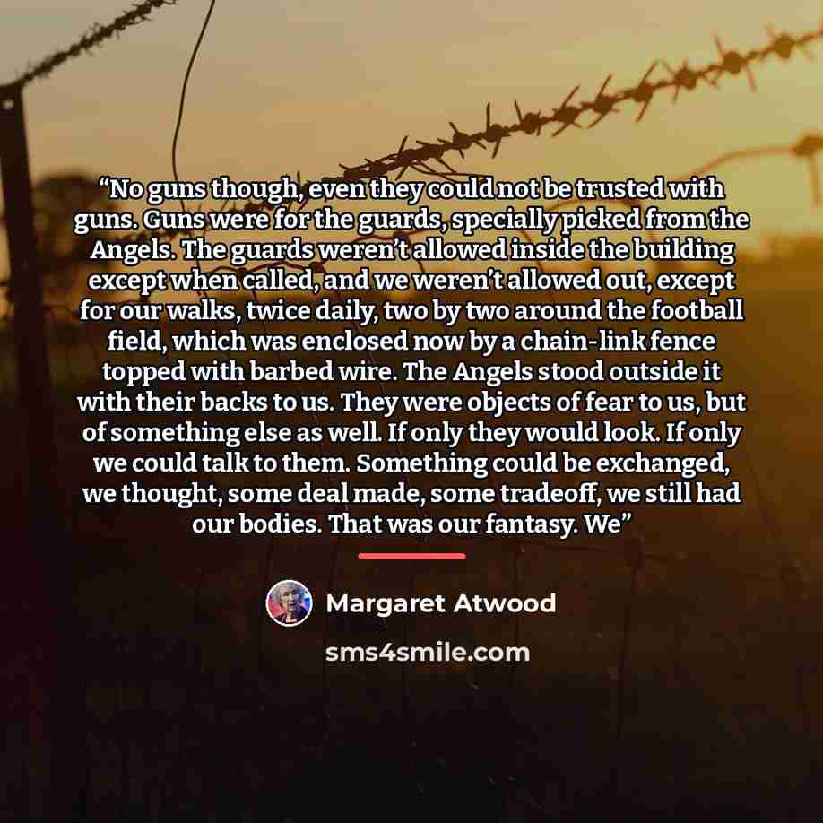 “No guns though, even they could not be trusted with guns. Guns were for the guards, specially picked from the Angels. The guards weren’t allowed inside the building except when called, and we weren’t allowed out, except for our walks, twice daily, two by two around the football field, which was…” quote by Margaret Atwood