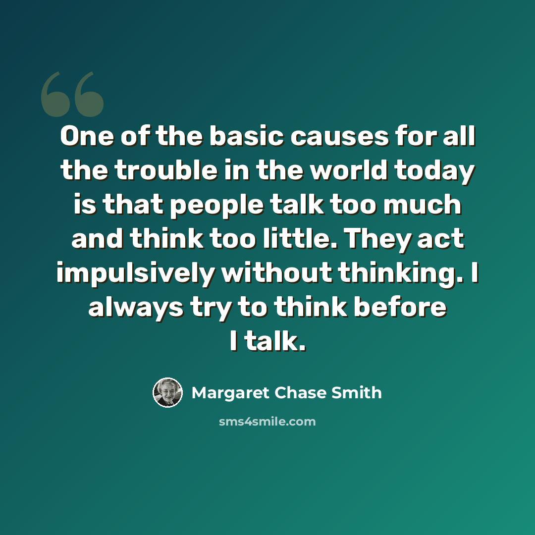 “One of the basic causes for all the trouble in the world today is that people talk too much and think too little. They act impulsively without thinking. I always try to think before I talk.” quote by Margaret Chase Smith