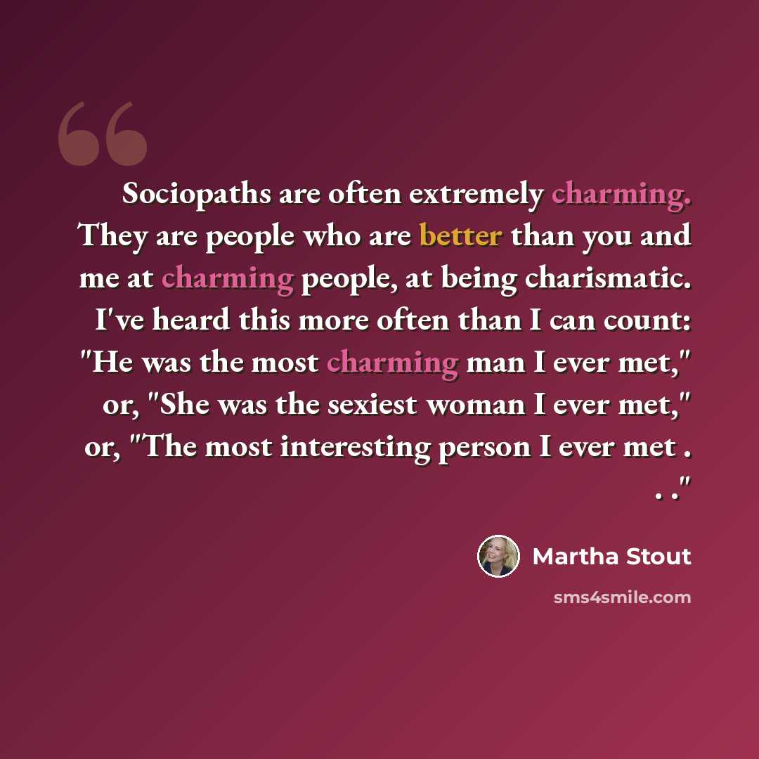 “Sociopaths are often extremely charming. They are people who are better than you and me at charming people, at being charismatic. I've heard this more often than I can count: "He was the most charming man I ever met," or, "She was the sexiest woman I ever met," or, "The most interesting person I…” quote by Martha Stout