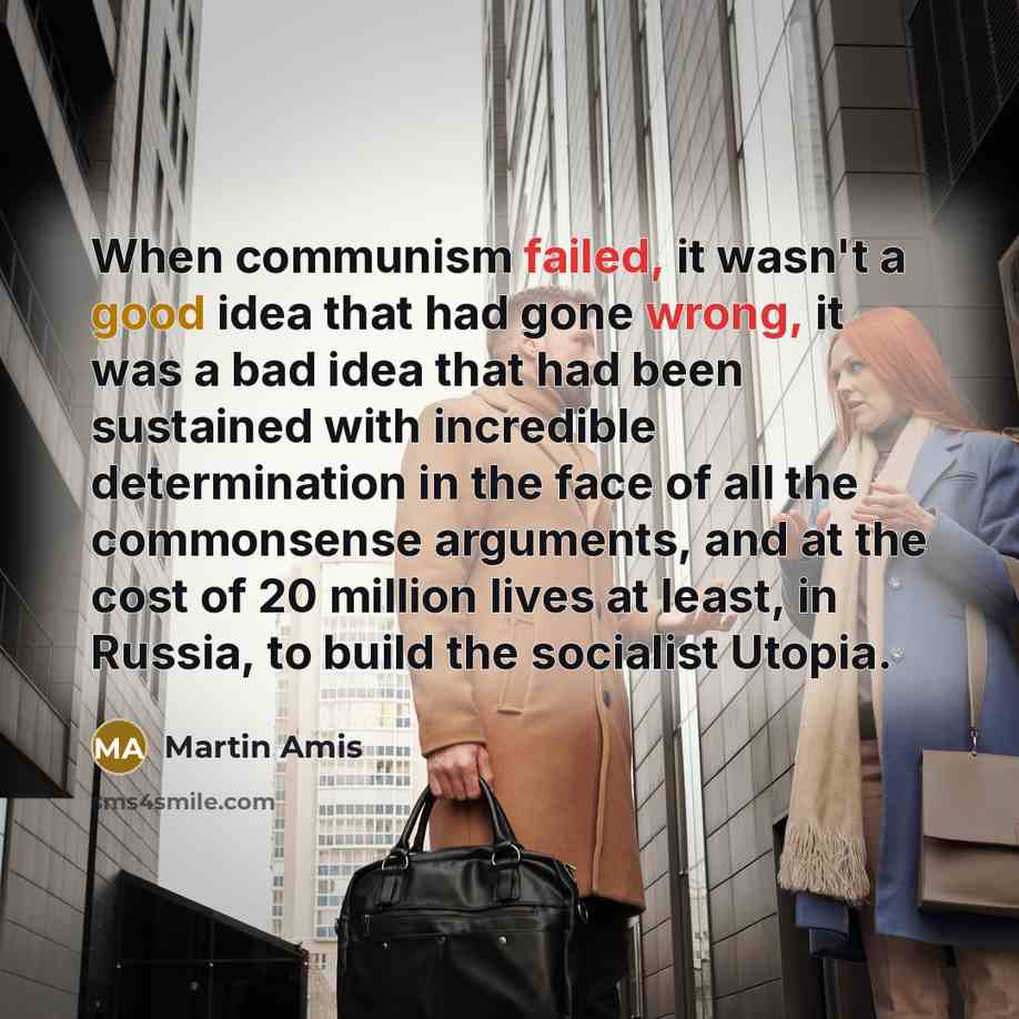 “When communism failed, it wasn't a good idea that had gone wrong, it was a bad idea that had been sustained with incredible determination in the face of all the commonsense arguments, and at the cost of 20 million lives at least, in Russia, to build the socialist Utopia.” quote by Martin Amis