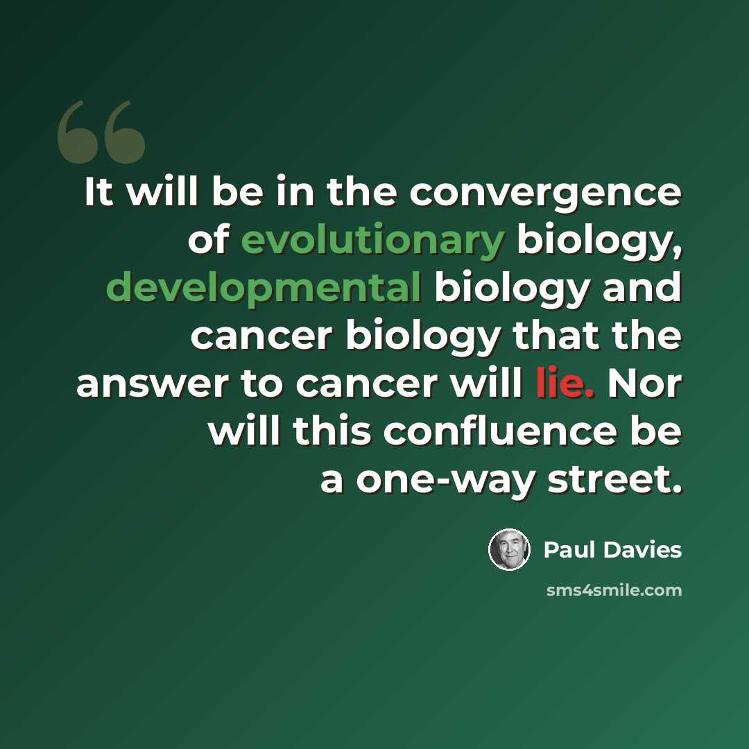 “It will be in the convergence of evolutionary biology, developmental biology and cancer biology that the answer to cancer will lie. Nor will this confluence be a one-way street.” quote by Paul Davies