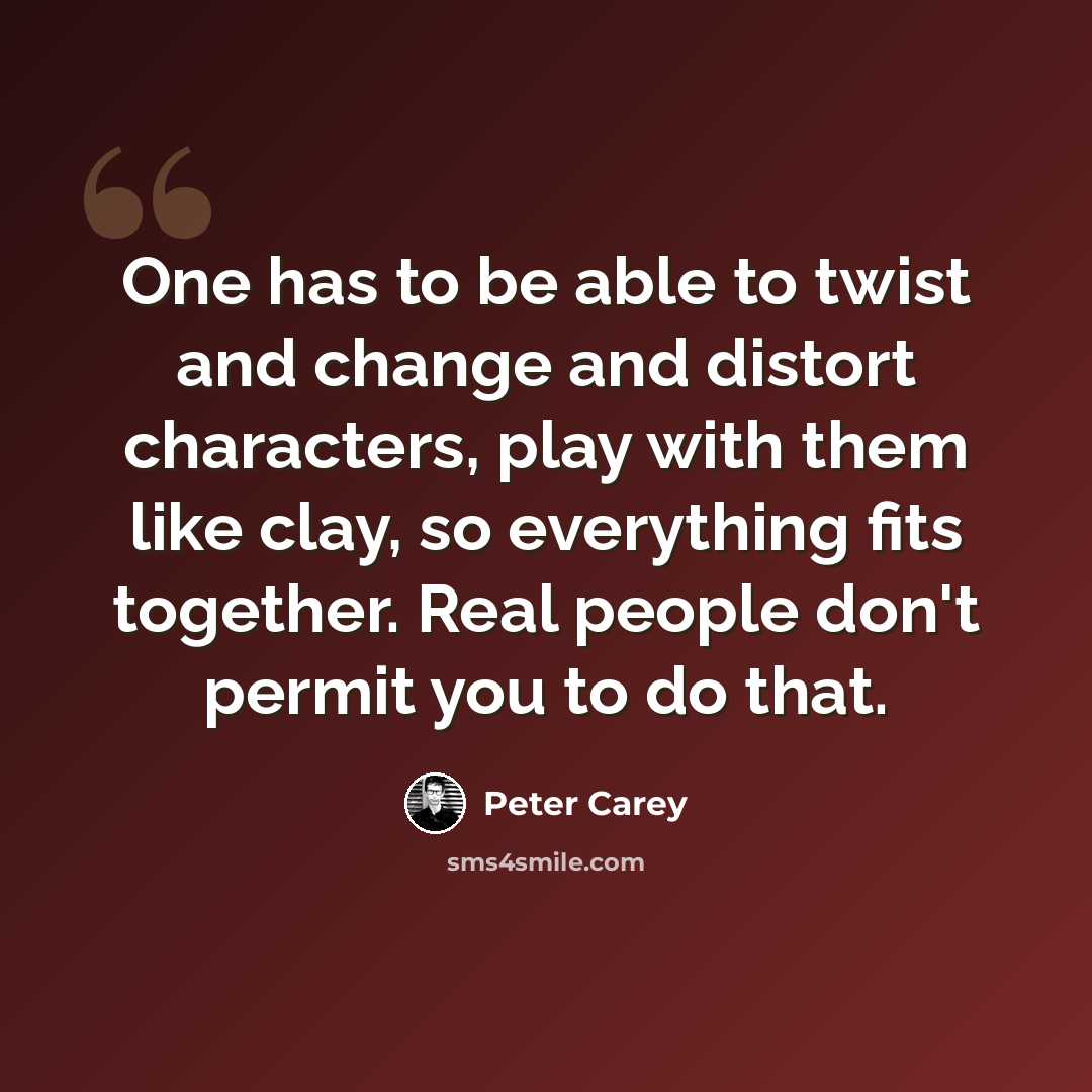“One has to be able to twist and change and distort characters, play with them like clay, so everything fits together. Real people don't permit you to do that.” quote by Peter Carey