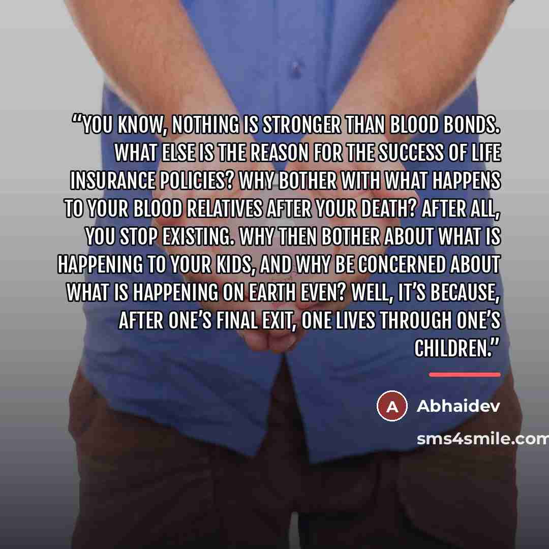 “You know, nothing is stronger than blood bonds. What else is the reason for the success of life insurance policies? Why bother with what happens to your blood relatives after your death? After all, you stop existing. Why then bother about what is happening to your kids, and why be concerned about…” quote by Abhaidev