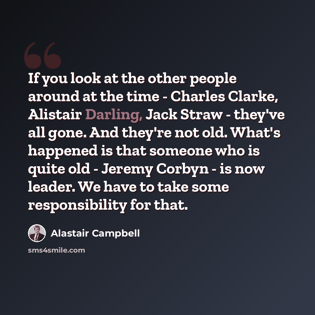 “If you look at the other people around at the time - Charles Clarke, Alistair Darling, Jack Straw - they've all gone. And they're not old. What's happened is that someone who is quite old - Jeremy Corbyn - is now leader. We have to take some responsibility for that.” quote by Alastair Campbell