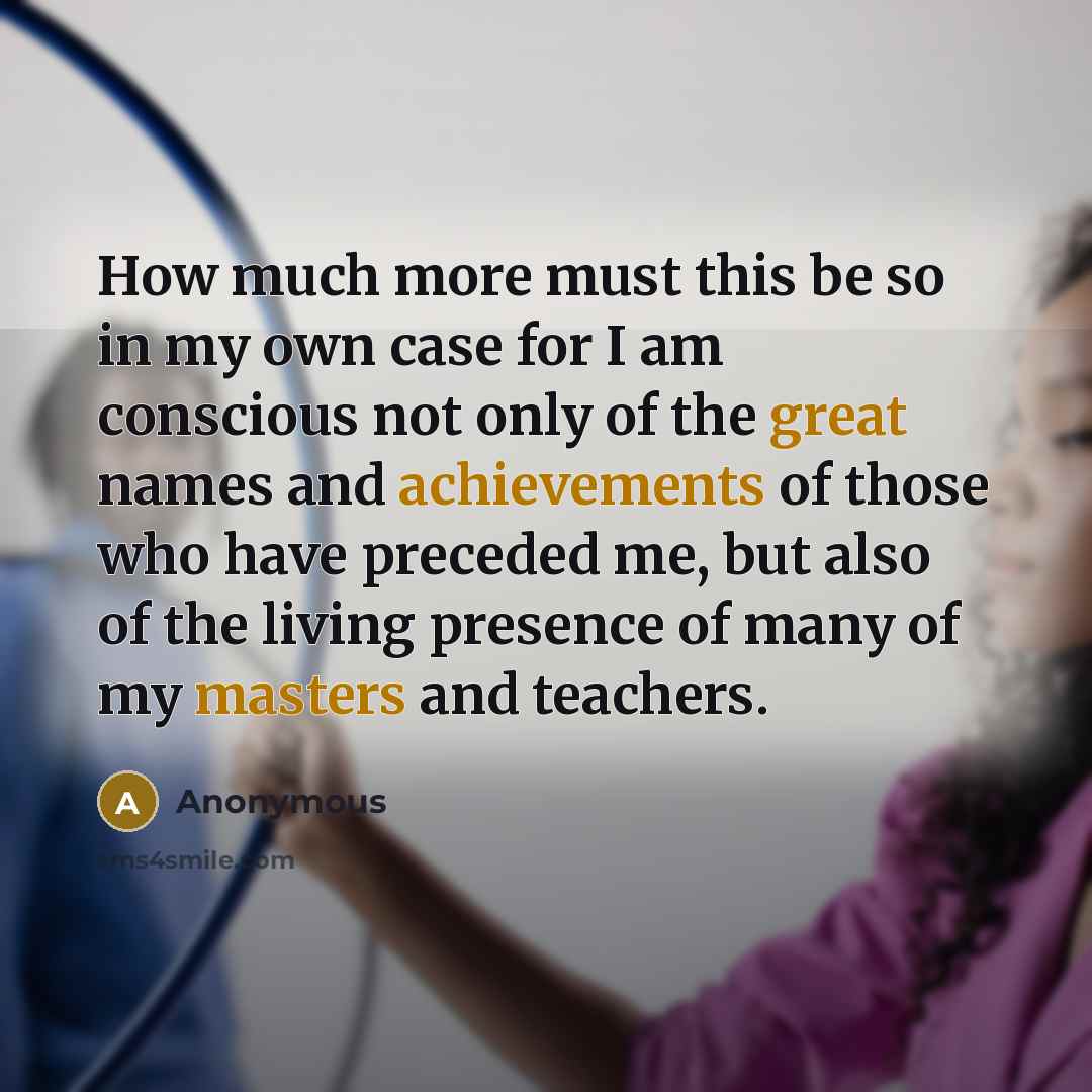 “How much more must this be so in my own case for I am conscious not only of the great names and achievements of those who have preceded me, but also of the living presence of many of my masters and teachers.” quote by Anonymous