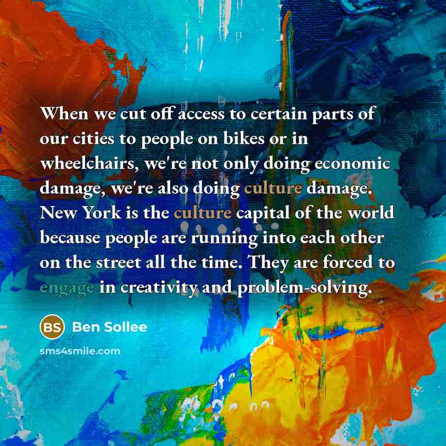 “When we cut off access to certain parts of our cities to people on bikes or in wheelchairs, we're not only doing economic damage, we're also doing culture damage. New York is the culture capital of the world because people are running into each other on the street all the time. They are forced to…” quote by Ben Sollee