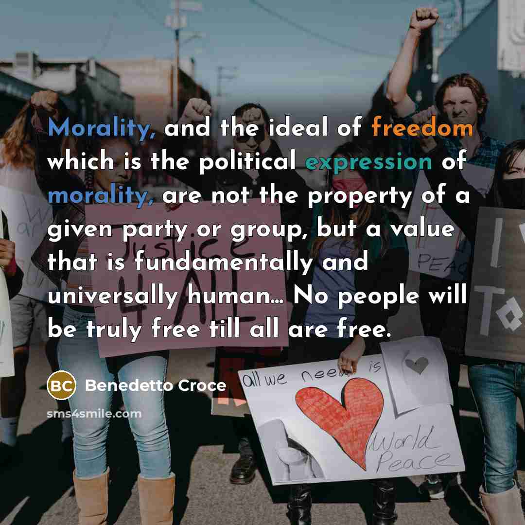 “Morality, and the ideal of freedom which is the political expression of morality, are not the property of a given party or group, but a value that is fundamentally and universally human... No people will be truly free till all are free.” quote by Benedetto Croce