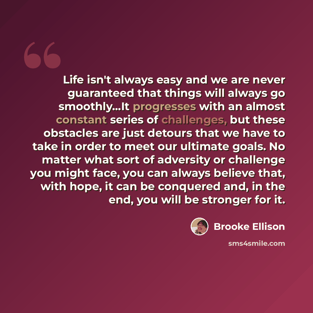 “Life isn't always easy and we are never guaranteed that things will always go smoothly…It progresses with an almost constant series of challenges, but these obstacles are just detours that we have to take in order to meet our ultimate goals. No matter what sort of adversity or challenge you might…” quote by Brooke Ellison