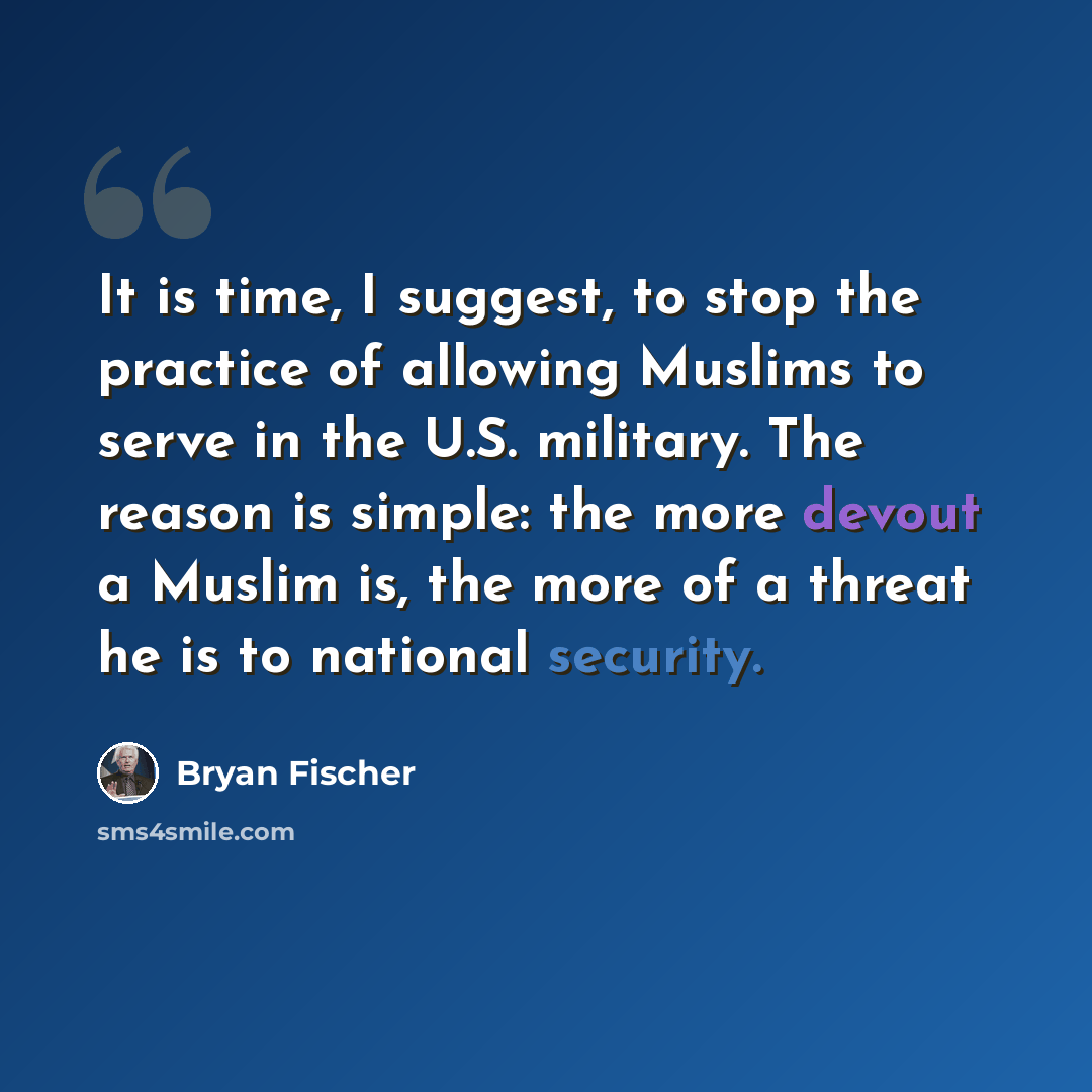 “It is time, I suggest, to stop the practice of allowing Muslims to serve in the U.S. military. The reason is simple: the more devout a Muslim is, the more of a threat he is to national security.” quote by Bryan Fischer