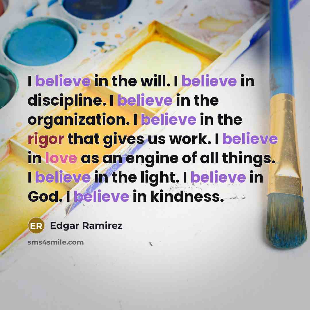 “I believe in the will. I believe in discipline. I believe in the organization. I believe in the rigor that gives us work. I believe in love as an engine of all things. I believe in the light. I believe in God. I believe in kindness.” quote by Edgar Ramirez
