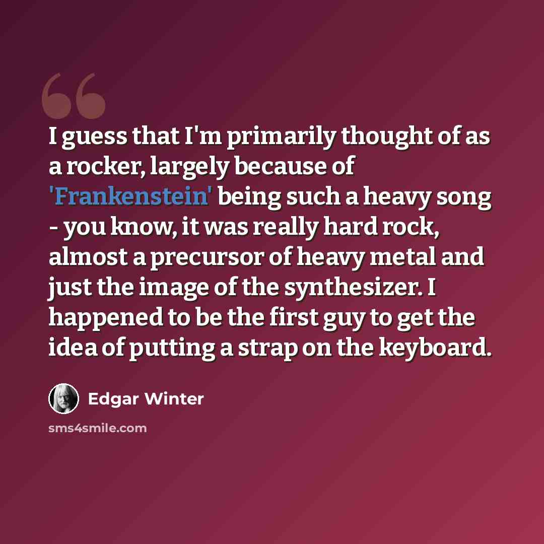 “I guess that I'm primarily thought of as a rocker, largely because of 'Frankenstein' being such a heavy song - you know, it was really hard rock, almost a precursor of heavy metal and just the image of the synthesizer. I happened to be the first guy to get the idea of putting a strap on the…” quote by Edgar Winter