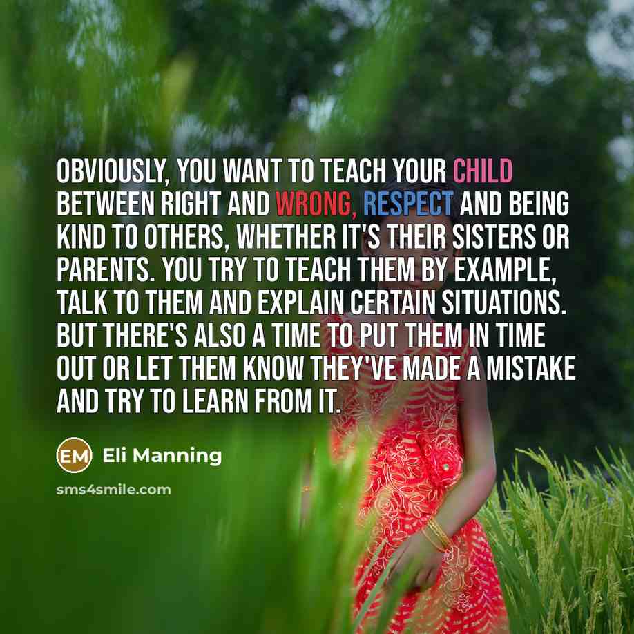 “Obviously, you want to teach your child between right and wrong, respect and being kind to others, whether it's their sisters or parents. You try to teach them by example, talk to them and explain certain situations. But there's also a time to put them in time out or let them know they've made a…” quote by Eli Manning