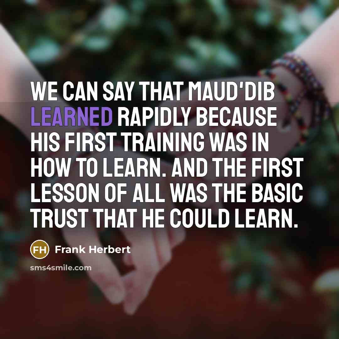 “We can say that Maud'Dib learned rapidly because his first training was in how to learn. And the first lesson of all was the basic trust that he could learn.” quote by Frank Herbert
