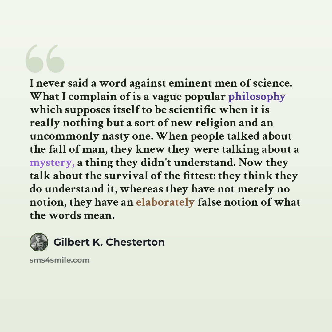 “I never said a word against eminent men of science. What I complain of is a vague popular philosophy which supposes itself to be scientific when it is really nothing but a sort of new religion and an uncommonly nasty one. When people talked about the fall of man, they knew they were talking about…” quote by Gilbert K. Chesterton