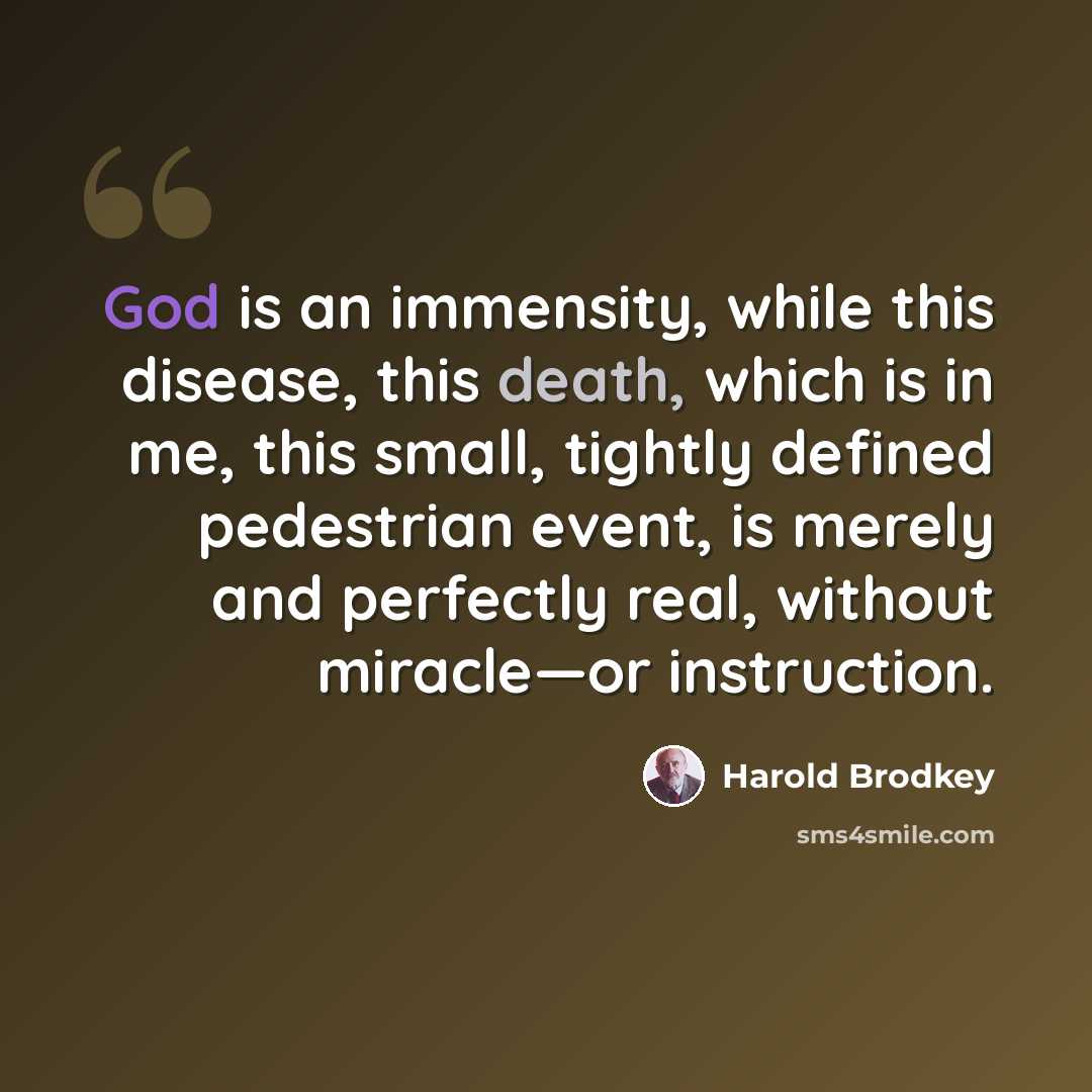 “God is an immensity, while this disease, this death, which is in me, this small, tightly defined pedestrian event, is merely and perfectly real, without miracle—or instruction.” quote by Harold Brodkey