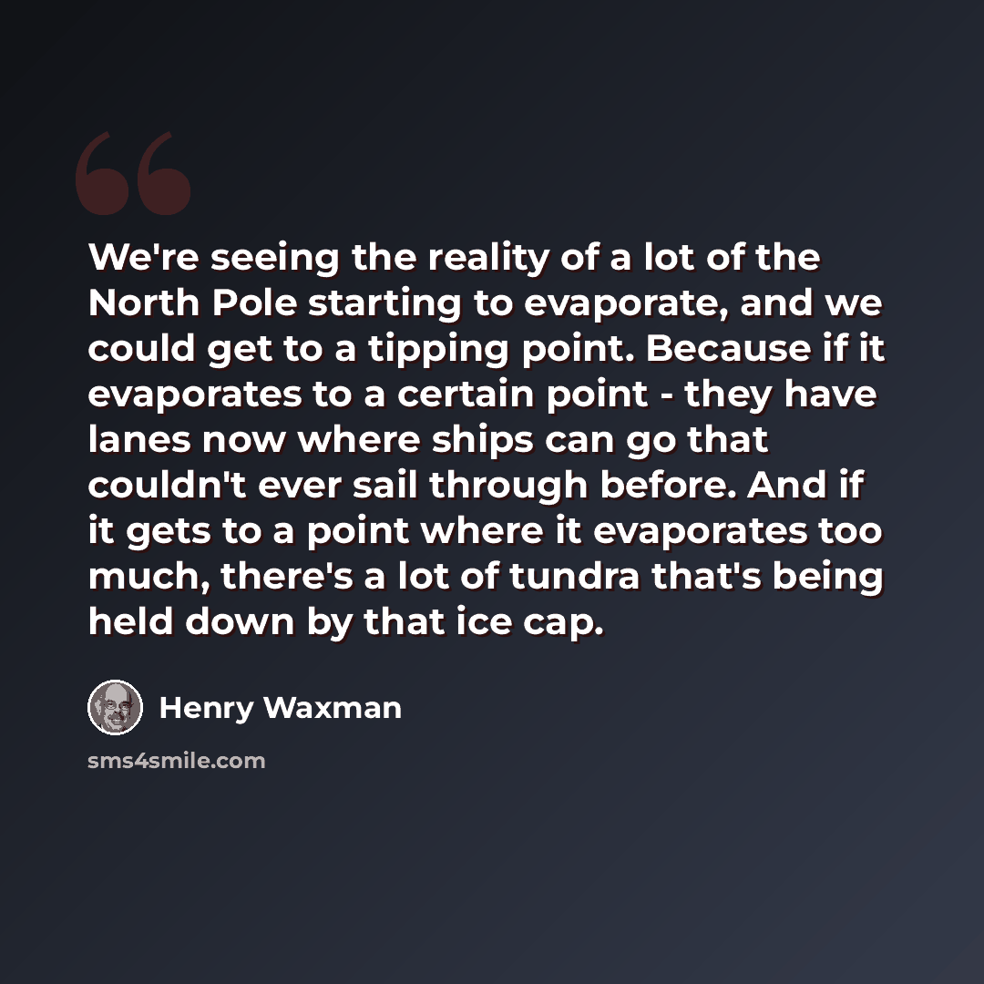 “We're seeing the reality of a lot of the North Pole starting to evaporate, and we could get to a tipping point. Because if it evaporates to a certain point - they have lanes now where ships can go that couldn't ever sail through before. And if it gets to a point where it evaporates too much…” quote by Henry Waxman