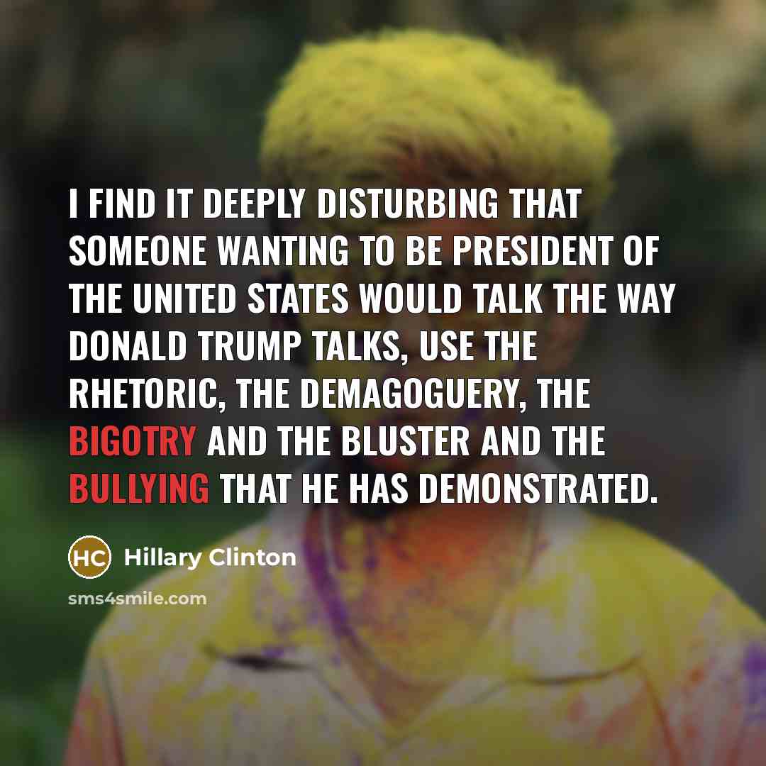 “I find it deeply disturbing that someone wanting to be president of the United States would talk the way Donald Trump talks, use the rhetoric, the demagoguery, the bigotry and the bluster and the bullying that he has demonstrated.” quote by Hillary Clinton