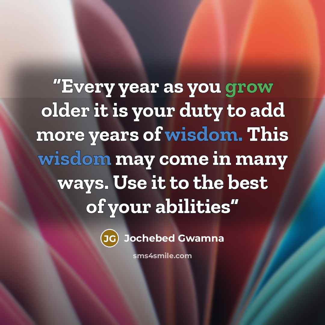 “Every year as you grow older it is your duty to add more years of wisdom. This wisdom may come in many ways. Use it to the best of your abilities” quote by Jochebed Gwamna