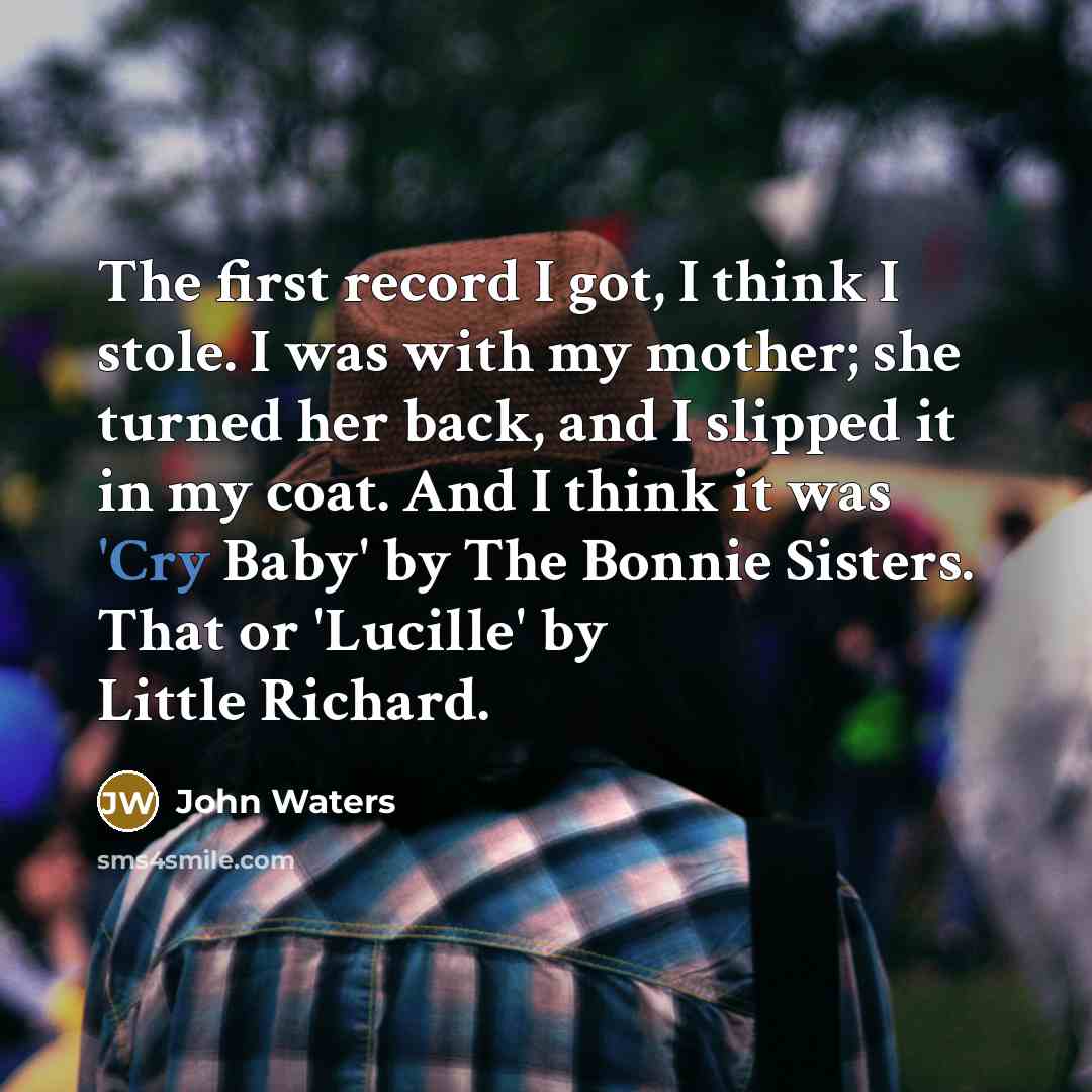 “The first record I got, I think I stole. I was with my mother; she turned her back, and I slipped it in my coat. And I think it was 'Cry Baby' by The Bonnie Sisters. That or 'Lucille' by Little Richard.” quote by John Waters