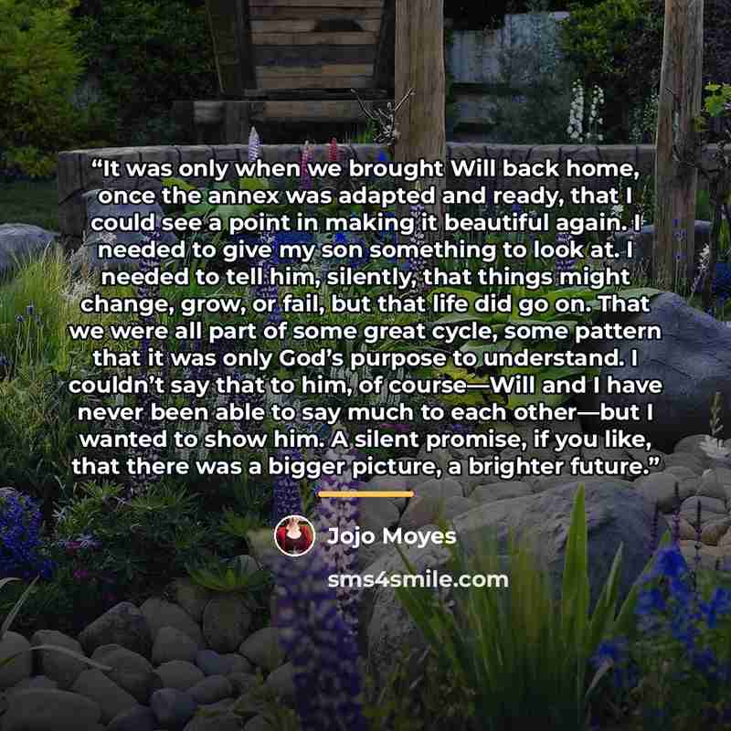 “It was only when we brought Will back home, once the annex was adapted and ready, that I could see a point in making it beautiful again. I needed to give my son something to look at. I needed to tell him, silently, that things might change, grow, or fail, but that life did go on. That we were all…” quote by Jojo Moyes