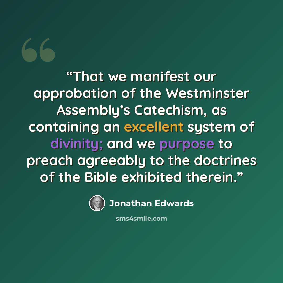 “That we manifest our approbation of the Westminster Assembly’s Catechism, as containing an excellent system of divinity; and we purpose to preach agreeably to the doctrines of the Bible exhibited therein.” quote by Jonathan Edwards