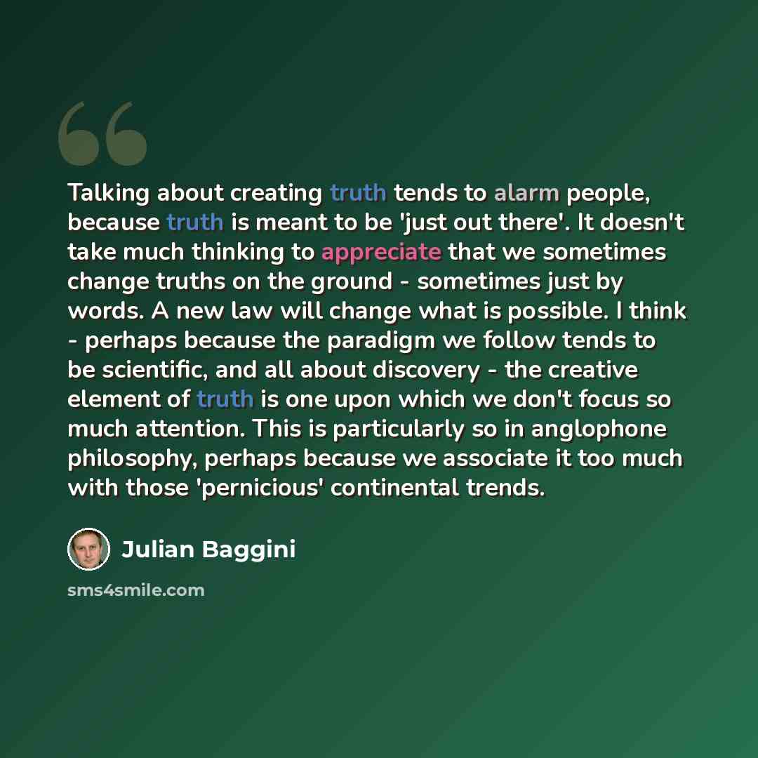 “Talking about creating truth tends to alarm people, because truth is meant to be 'just out there'. It doesn't take much thinking to appreciate that we sometimes change truths on the ground - sometimes just by words. A new law will change what is possible. I think - perhaps because the paradigm we…” quote by Julian Baggini